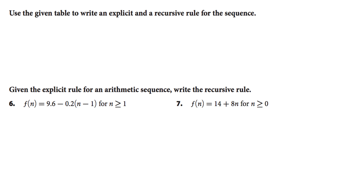 Use the given table to write an explicit and a recursive rule for the sequence.
Given the explicit rule for an arithmetic sequence, write the recursive rule.
6. f(n) =9.6 – 0.2(n – 1) for n > 1
7. f(n) = 14+ 8n for n >0
|
