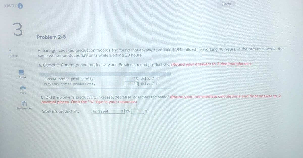 Saved
HW01
Problem 2-6
A manager checked production records and found that a worker produced 184 units while working 40 hours. In the previous week, the
same worker produced 129 units while working 30 hours.
2.
points
a. Compute Current period productivity and Previous period productivity. (Round your answers to 2 decimal places.)
eBook
Current period productivity
Previous period productivity
4.6 Units / hr
4.3 Units / hr
Print
b. Did the worker's productivity increase, decrease, or remain the same? (Round your intermediate calculations and final answer to 2
decimal places. Omit the "%" sign in your response.)
References
Worker's productivity
increased
by
