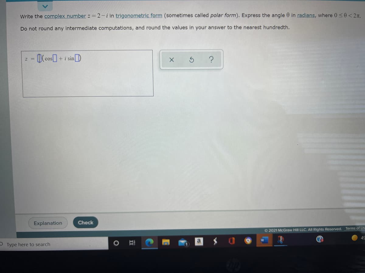 Write the complex number ==2-i in trigonometric form (sometimes called polar form). Express the angle 0 in radians, where 0<0 < 2n.
Do not round any intermediate computations, and round the values in your answer to the nearest hundredth.
-(cos+i sinD
Z =
Explanation
Check
O 2021 McGraw Hill LLC. All Rights Reserved. Terms of Us
49
OType here to search
立
