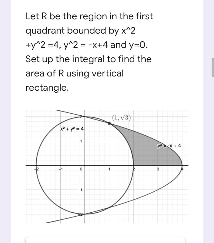 Let R be the region in the first
quadrant bounded by x^2
+y^2 =4, y^2 = -x+4 and y=0.
Set up the integral to find the
area of R using vertical
rectangle.
(1,√3)
x² + y² = 4
1
0
-1
y² = -x + 4
3