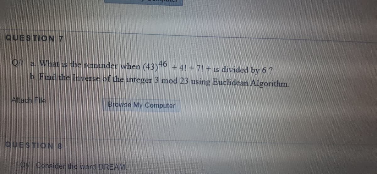 QUESTION 7
Q/a What is the reminder when (43)° + 4! + 7! + is drvided by 6?
b. Find the Inverse of the integer 3 mod 23 using Euclidean Algorithm.
Attach File
Browse My Computer
QUESTION8
0// Consider the word DREAM.

