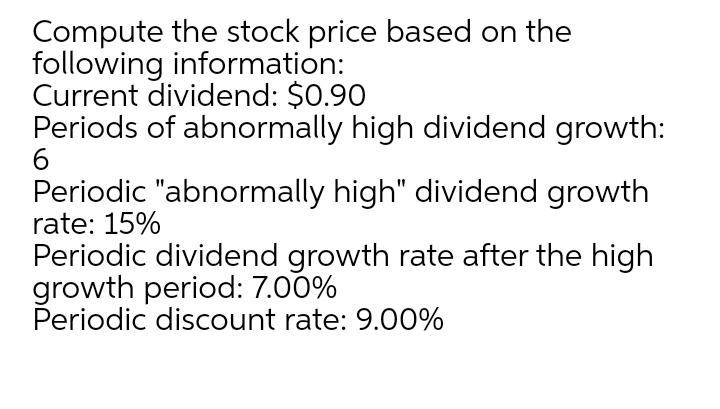 Compute the stock price based on the
following information:
Current dividend: $0.90
Periods of abnormally high dividend growth:
Periodic "abnormally high" dividend growth
rate: 15%
Periodic dividend growth rate after the high
growth period: 7.00%
Periodic discount rate: 9.00%
