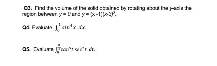 Q3. Find the volume of the solid obtained by rotating about the y-axis the
region between y = 0 and y = (x -1)(x-3).
Q4. Evaluate S, sin*x dx.
Q5. Evaluate f tanst sec?t dt.
