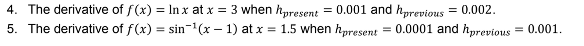 4. The derivative of f(x) = In x at x = 3 when hpresent = 0.001 and hprevious = 0.002.
5. The derivative of f(x) = sin¬1(x – 1) at x = 1.5 when hpresent = 0.0001 and hpre
%3D
:0.001.
vious
