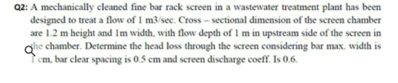 Q2: A mechanically cleaned fine bar rack screen in a wastewater treatment plant has been
designed to treat a flow of 1 m3/sec. Cross - sectional dimension of the screen chamber
are 1.2 m height and Im width, with flow depth of I m in upstream side of the screen in
she chamber. Determine the head loss through the screen considering bar max. width is
Qhe
cm, bar clear spacing is 0.5 cm and screen discharge coeff. Is 0.6.
