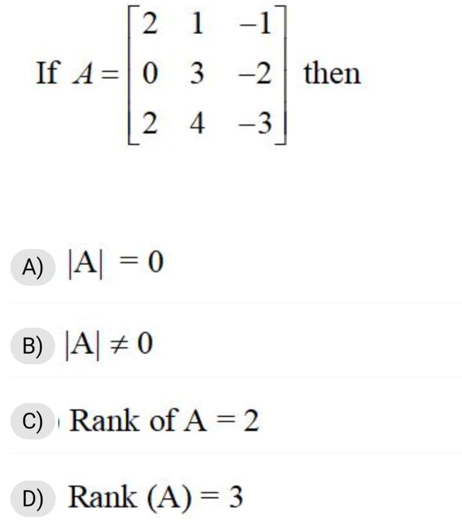 [2 1 -1
If A= 0 3 -2 then
%3D
2 4 -3
A) |A| = 0
%3D
B) |A| # 0
C) · Rank of A = 2
D) Rank (A) = 3
