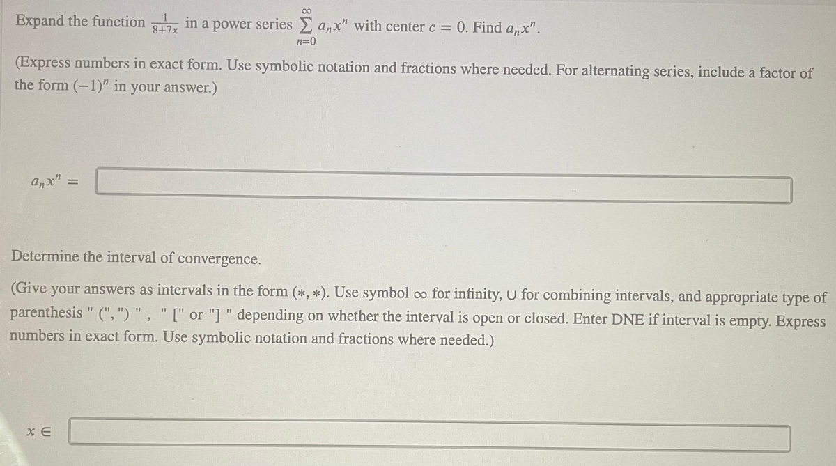 Expand the function in a power series anx" with center c = 0. Find a,x".
8+7x
n=0
(Express numbers in exact form. Use symbolic notation and fractions where needed. For alternating series, include a factor of
the form (-1)" in your answer.)
anx"
Determine the interval of convergence.
(Give your answers as intervals in the form (*, *). Use symbol co for infinity, U for combining intervals, and appropriate type of
parenthesis " (", ") " , " [" or "] " depending on whether the interval is open or closed. Enter DNE if interval is empty. Express
11
numbers in exact form. Use symbolic notation and fractions where needed.)
