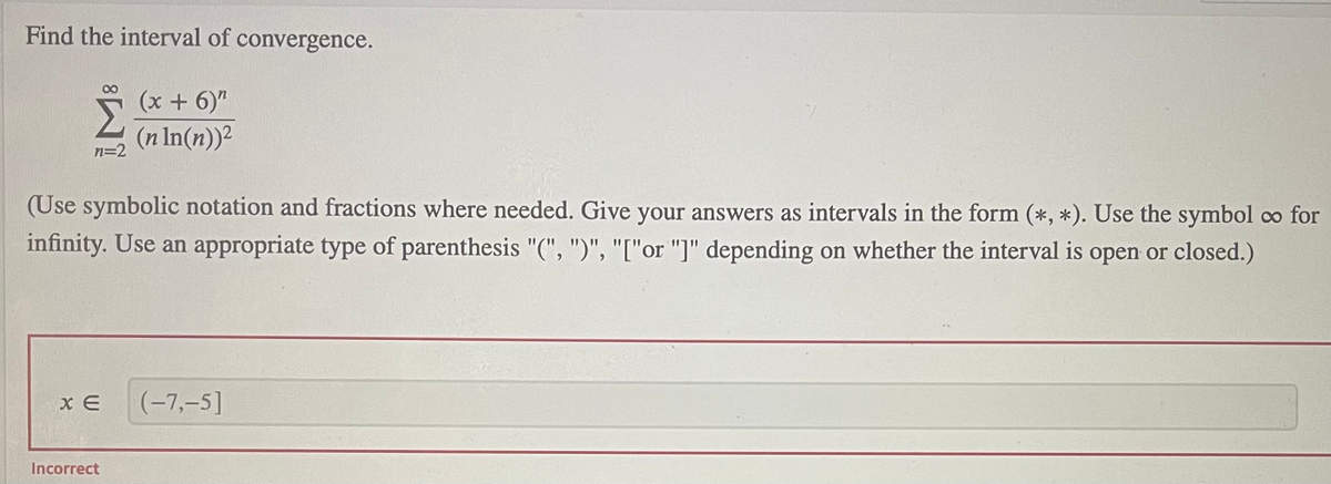 Find the interval of convergence.
080
(x + 6)"
(n In(n))2
n=2
(Use symbolic notation and fractions where needed. Give your answers as intervals in the form (*, *). Use the symbol co for
infinity. Use an appropriate type of parenthesis "(", ")", "["or "]" depending on whether the interval is open or closed.)
x E
(-7,-5]
Incorrect
