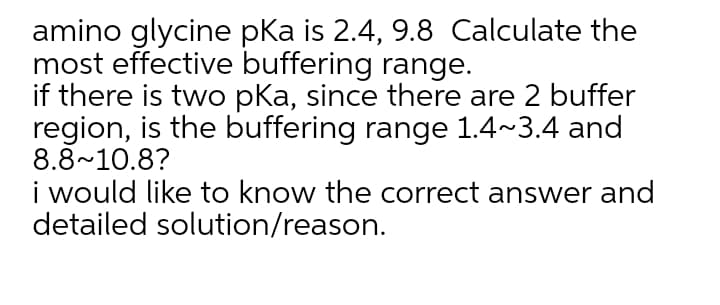amino glycine pka is 2.4, 9.8 Calculate the
most effective buffering range.
if there is two pka, since there are 2 buffer
region, is the buffering range 1.4~3.4 and
8.8~10.8?
i would like to know the correct answer and
detailed solution/reason.
