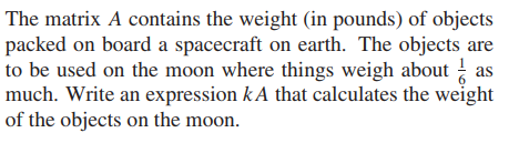 The matrix A contains the weight (in pounds) of objects
packed on board a spacecraft on earth. The objects are
to be used on the moon where things weigh about as
much. Write an expression kA that calculates the weight
of the objects on the moon.
