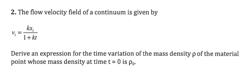 2. The flow velocity field of a continuum is given by
kx,
1+ kt
%3D
Derive an expression for the time variation of the mass density p of the material
point whose mass density at time t = 0 is Po-
