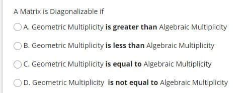 A Matrix is Diagonalizable if
OA. Geometric Multiplicity is greater than Algebraic Multiplicity
B. Geometric Multiplicity is less than Algebraic Multiplicity
OC. Geometric Multiplicity is equal to Algebraic Multiplicity
OD. Geometric Multiplicity is not equal to Algebraic Multiplicity
