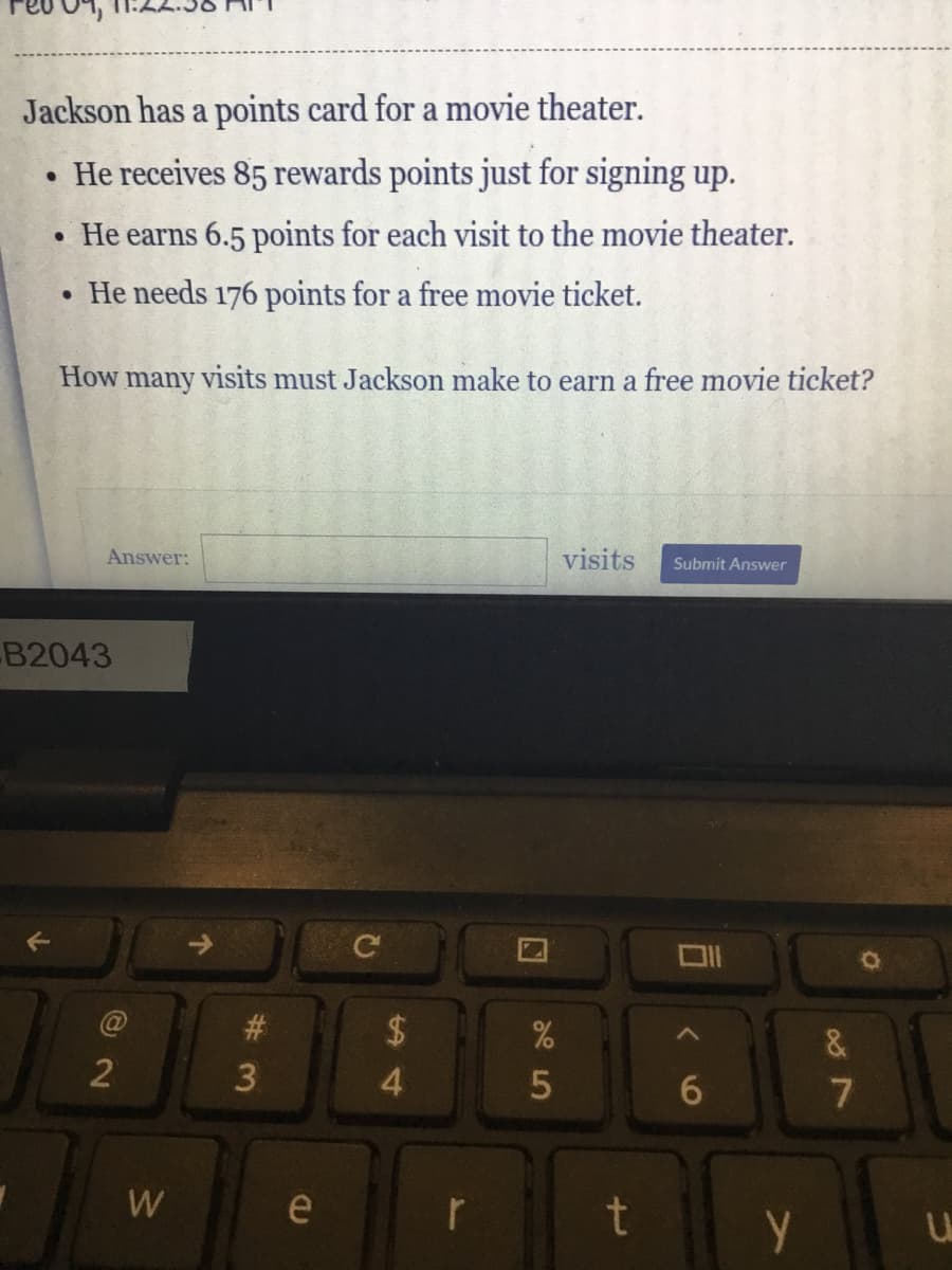 Jackson has a points card for a movie theater.
• He receives 85 rewards points just for signing up.
He earns 6.5 points for each visit to the movie theater.
• He needs 176 points for a free movie ticket.
How many visits must Jackson make to earn a free movie ticket?
Answer:
visits
Submit Answer
B2043
#3
24
4.
7
e
w/

