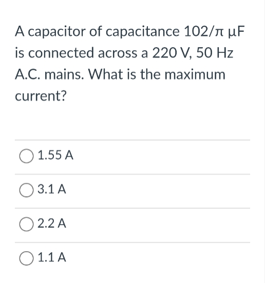 A capacitor of capacitance 102/л μF
is connected across a 220 V, 50 Hz
A.C. mains. What is the maximum
current?
O 1.55 A
3.1 A
2.2 A
○ 1.1 A