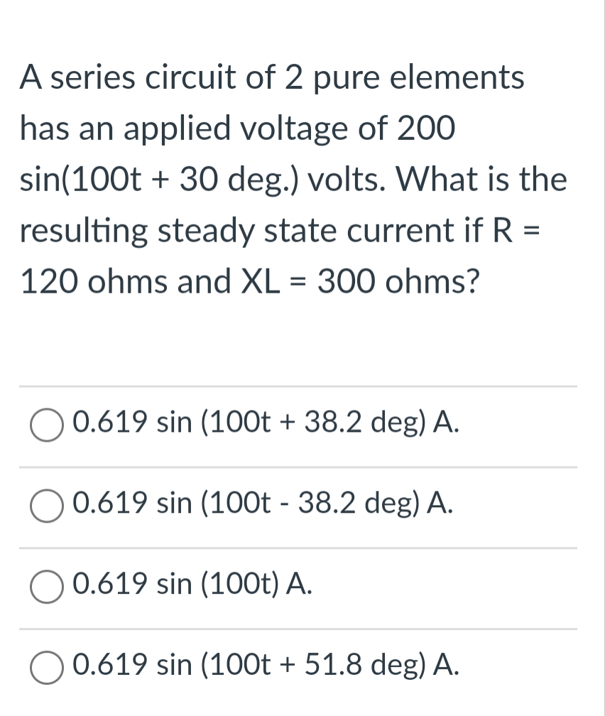 A series circuit of 2 pure elements
has an applied voltage of 200
sin(100t + 30 deg.) volts. What is the
resulting steady state current if R =
120 ohms and XL = 300 ohms?
0.619 sin (100t + 38.2 deg) A.
0.619 sin (100t - 38.2 deg) A.
0.619 sin (100t) A.
0.619 sin (100t + 51.8 deg) A.