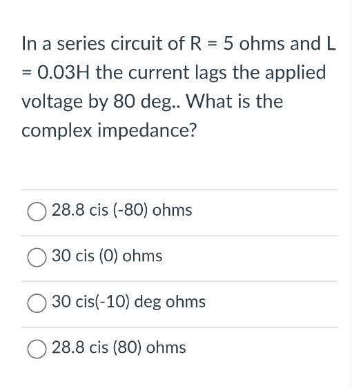 In a series circuit of R = 5 ohms and L
= 0.03H the current lags the applied
voltage by 80 deg.. What is the
complex impedance?
28.8 cis (-80) ohms
30 cis (0) ohms
30 cis(-10) deg ohms
28.8 cis (80) ohms