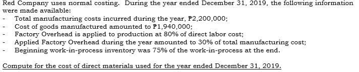 Red Company uses normal costing. During the year ended December 31, 2019, the following information
were made available:
Total manufacturing costs incurred during the year, P2,200,00o;
Cost of goods manufactured amounted to P1,940,000;
Factory Overhead is applied to production at 80% of direct labor cost;
Applied Factory Overhead during the year amounted to 30% of total manufacturing cost;
Beginning work-in-process inventory was 75% of the work-in-process at the end.
Compute for the cost of direct materials used for the year ended December 31, 2019.
