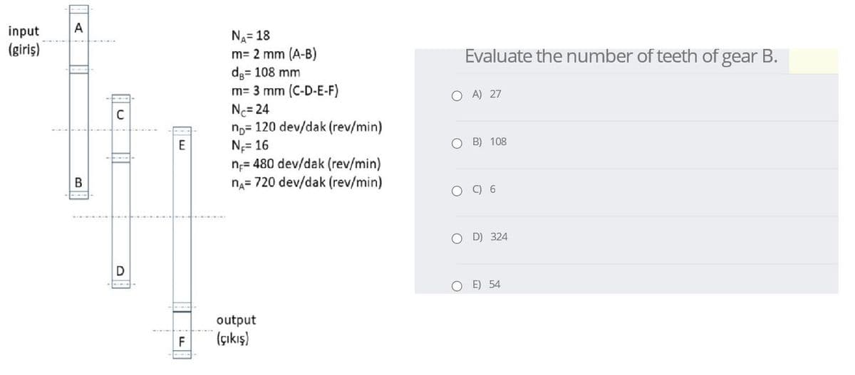 input
A
NA= 18
m= 2 mm (A-B)
d;= 108 mm
m= 3 mm (C-D-E-F)
Nc= 24
n,= 120 dev/dak (rev/min)
N= 16
n;= 480 dev/dak (rev/min)
na= 720 dev/dak (rev/min)
(giriş)
Evaluate the number of teeth of gear B.
O A) 27
E
O B) 108
В
C) 6
O D) 324
O E) 54
output
(çıkış)
F
