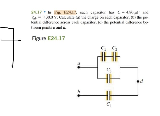 24.17 • In Fig. E24.17, each capacitor has C = 4.80 µF and
Vab = +30.0 V. Calculate (a) the charge on each capacitor; (b) the po-
tential difference across each capacitor; (c) the potential difference be-
tween points a and d.
Figure E24.17
C1 C2
a
C3
b
C4
