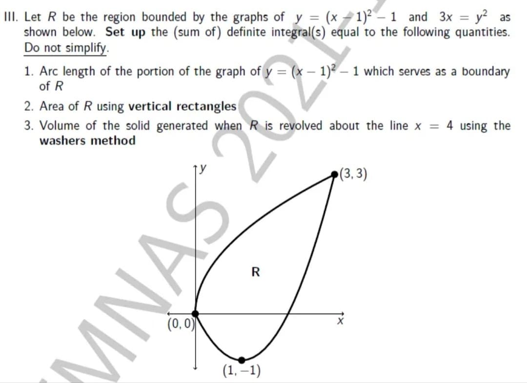 III. Let R be the region bounded by the graphs of y = (x - 1)2 – 1 and 3x = y² as
shown below. Set up the (sum of) definite integral(s) equal to the following quantities.
Do not simplify.
1. Arc length of the portion of the graph of y = (x – 1)? – 1 which serves as a boundary
of R
2. Area of R using vertical rectangles
3. Volume of the solid generated when R is revolved about the line x = 4 using the
washers method
(3, 3)
R
(0,0)
(1, –1)
MNAS 20
