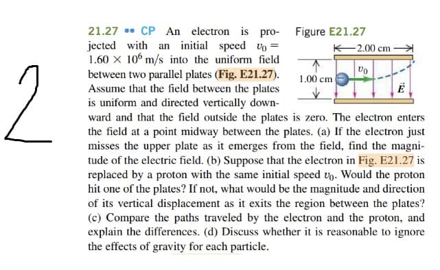 21.27 • CP An electron is pro- Figure E21.27
jected with an initial speed vo =
1.60 X 10° m/s into the uniform field
between two parallel plates (Fig. E21.27).
Assume that the field between the plates
is uniform and directed vertically down-
ward and that the field outside the plates is zero. The electron enters
the field at a point midway between the plates. (a) If the electron just
misses the upper plate as it emerges from the field, find the magni-
tude of the electric field. (b) Suppose that the electron in Fig. E21.27 is
replaced by a proton with the same initial speed vn. Would the proton
hit one of the plates? If not, what would be the magnitude and direction
of its vertical displacement as it exits the region between the plates?
(c) Compare the paths traveled by the electron and the proton, and
explain the differences. (d) Discuss whether it is reasonable to ignore
the effects of gravity for each particle.
K-2.00 cm
2.
1.00 cm
