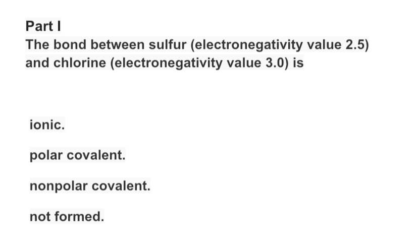 Part I
The bond between sulfur (electronegativity value 2.5)
and chlorine (electronegativity value 3.0) is
ionic.
polar covalent.
nonpolar covalent.
not formed.
