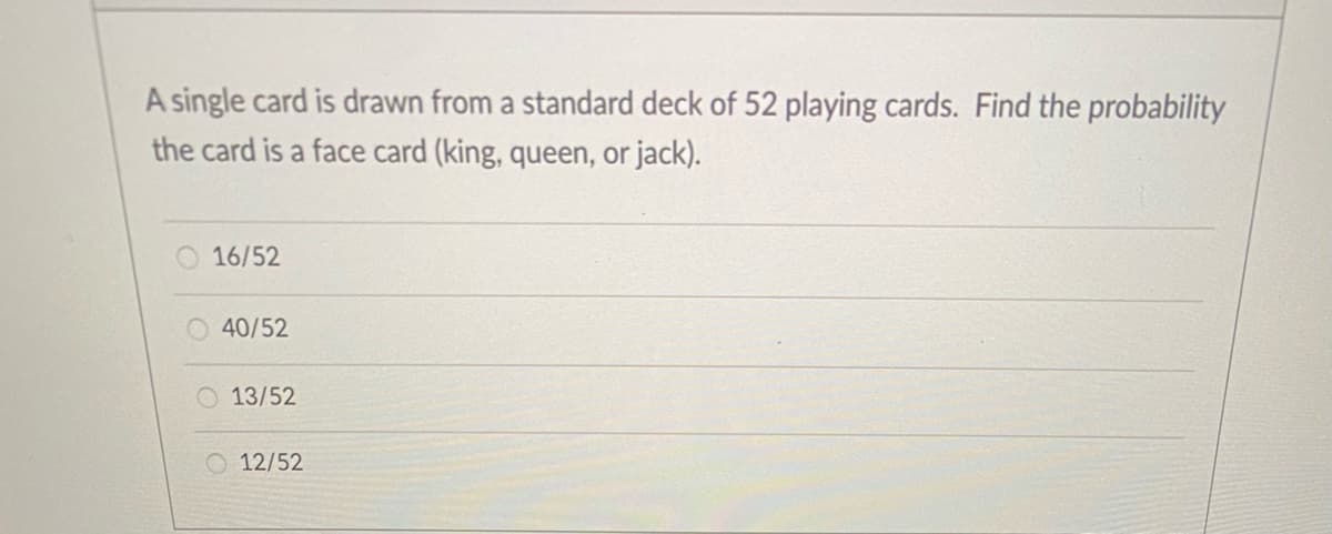 A single card is drawn from a standard deck of 52 playing cards. Find the probability
the card is a face card (king, queen, or jack).
16/52
40/52
O 13/52
12/52
