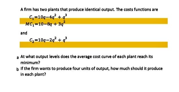 A firm has two plants that produce identical output. The costs functions are
C,=10q-4q? + q³
MC,=10-8g + 3q
and
C2=10q-2q² + q³
a At what output levels does the average cost curve of each plant reach its
minimum?
b If the firm wants to produce four units of output, how much should it produce
in each plant?
