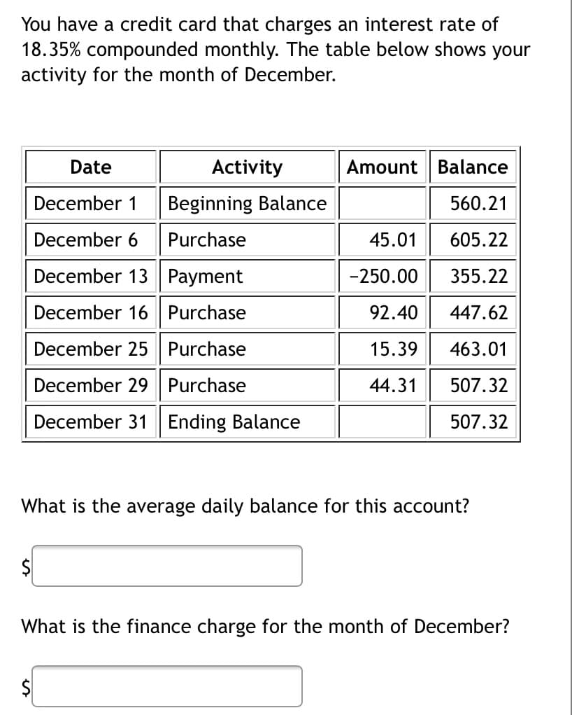 You have a credit card that charges an interest rate of
18.35% compounded monthly. The table below shows your
activity for the month of December.
Date
Activity
December 1 Beginning Balance
December 6 Purchase
December 13 Payment
December 16
Purchase
December 25
Purchase
December 29 Purchase
December 31 Ending Balance
Amount Balance
560.21
45.01 605.22
355.22
447.62
463.01
507.32
507.32
-250.00
92.40
15.39
44.31
What is the average daily balance for this account?
What is the finance charge for the month of December?