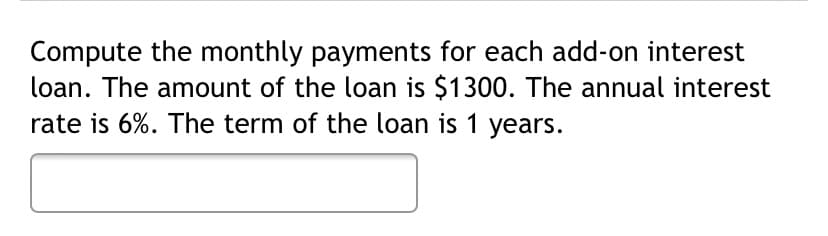 Compute the monthly payments for each add-on interest
loan. The amount of the loan is $1300. The annual interest
rate is 6%. The term of the loan is 1 years.