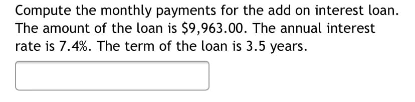 Compute the monthly payments for the add on interest loan.
The amount of the loan is $9,963.00. The annual interest
rate is 7.4%. The term of the loan is 3.5 years.