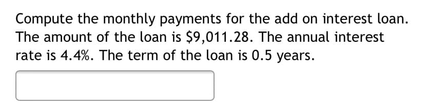 Compute the monthly payments for the add on interest loan.
The amount of the loan is $9,011.28. The annual interest
rate is 4.4%. The term of the loan is 0.5 years.