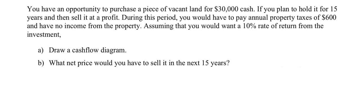You have an opportunity to purchase a piece of vacant land for $30,000 cash. If you plan to hold it for 15
years and then sell it at a profit. During this period, you would have to pay annual property taxes of $600
and have no income from the property. Assuming that you would want a 10% rate of return from the
investment,
a) Draw a cashflow diagram.
b) What net price would you have to sell it in the next 15 years?

