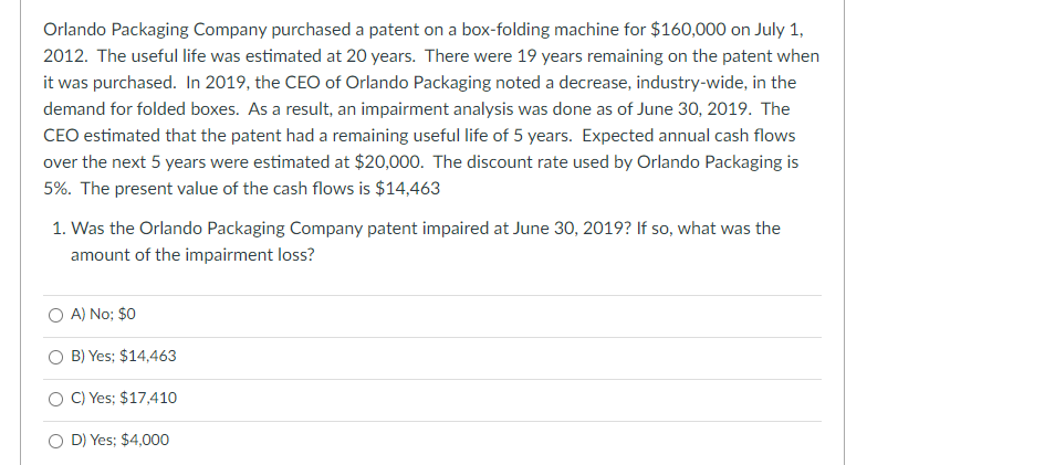 Orlando Packaging Company purchased a patent on a box-folding machine for $160,000 on July 1,
2012. The useful life was estimated at 20 years. There were 19 years remaining on the patent when
it was purchased. In 2019, the CEO of Orlando Packaging noted a decrease, industry-wide, in the
demand for folded boxes. As a result, an impairment analysis was done as of June 30, 2019. The
CEO estimated that the patent had a remaining useful life of 5 years. Expected annual cash flows
over the next 5 years were estimated at $20,000. The discount rate used by Orlando Packaging is
5%. The present value of the cash flows is $14,463
1. Was the Orlando Packaging Company patent impaired at June 30, 2019? If so, what was the
amount of the impairment loss?
O A) No; $0
O B) Yes; $14,463
C) Yes; $17,410
O D) Yes; $4,000
