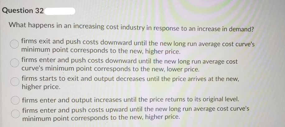 Question 32
What happens in an increasing cost industry in response to an increase in demand?
firms exit and push costs downward until the new long run average cost curve's
minimum point corresponds to the new, higher price.
firms enter and push costs downward until the new long run average cost
curve's minimum point corresponds to the new, lower price.
firms starts to exit and output decreases until the price arrives at the new,
higher price.
firms enter and output increases until the price returns to its original level.
firms enter and push costs upward until the new long run average cost curve's
minimum point corresponds to the new, higher price.
