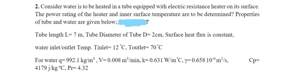 2. Consider water is to be heated in a tube equipped with electric resistance heater on its surface.
The power rating of the heater and inner surface temperature are to be determined? Properties
of tube and water are given below;
Tube length L= 7 m, Tube Diameter of Tube D= 2cm, Surface heat flux is constant,
water inlet/outlet Temp. Tinlet= 12 °C, Toutlet= 70°C
For water q= 992.1 kg/m³ , V=0.008 m³/min, k=0.631 W/m°C, y= 0.658 10- m²/s,
4179 j/kg °C, Pr= 4.32
Cp=
