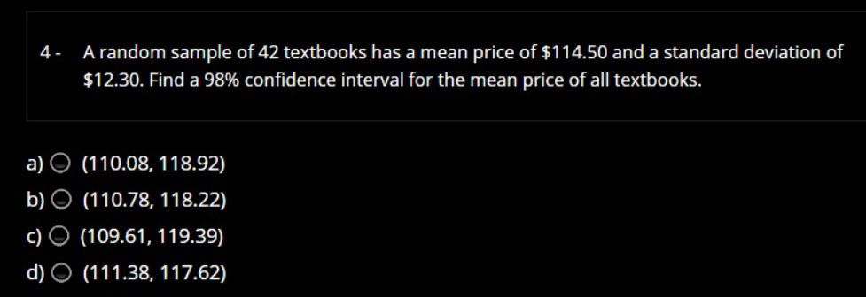 4 -
A random sample of 42 textbooks has a mean price of $114.50 and a standard deviation of
$12.30. Find a 98% confidence interval for the mean price of all textbooks.
а)
(110.08, 118.92)
b) O (110.78, 118.22)
с)
(109.61, 119.39)
d) O (111.38, 117.62)
