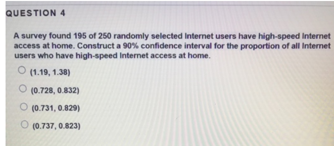 QUESTION 4
A survey found 195 of 250 randomly selected Internet users have high-speed Internet
access at home. Construct a 90% confidence interval for the proportion of all Internet
users who have high-speed Internet access at home.
O (1.19, 1.38)
O (0.728, 0.832)
O (0.731, 0.829)
(0.737, 0.823)
