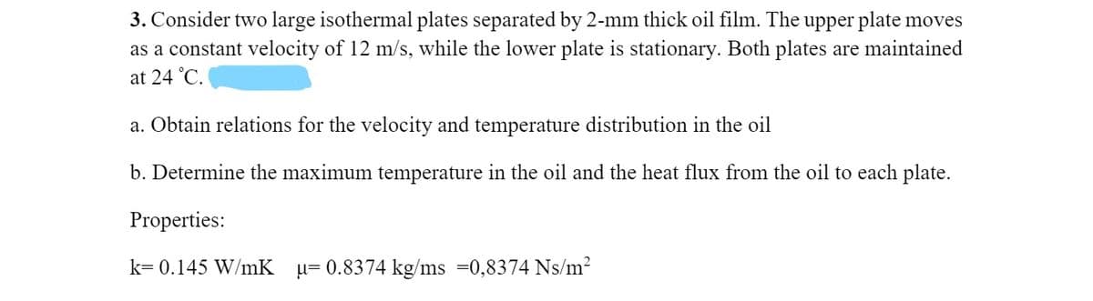 3. Consider two large isothermal plates separated by 2-mm thick oil film. The upper plate moves
as a constant velocity of 12 m/s, while the lower plate is stationary. Both plates are maintained
at 24 °C.
a. Obtain relations for the velocity and temperature distribution in the oil
b. Determine the maximum temperature in the oil and the heat flux from the oil to each plate.
Properties:
k= 0.145 W/mK
µ= 0.8374 kg/ms =0,8374 Ns/m?
