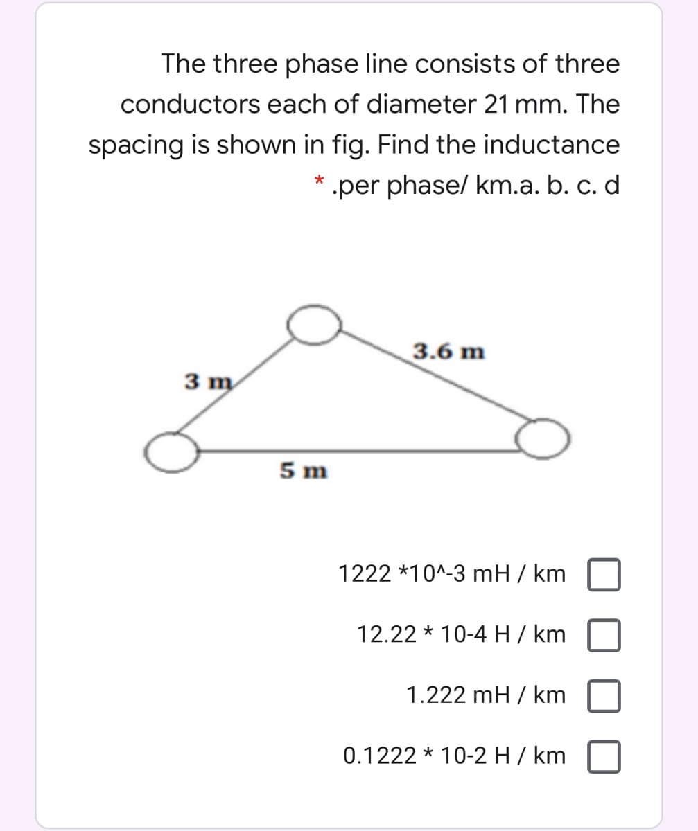 The three phase line consists of three
conductors each of diameter 21 mm. The
spacing is shown in fig. Find the inductance
* .per phase/ km.a. b. c. d
3.6 m
3 m
5 m
1222 *10^-3 mH / km
12.22 * 10-4 H / km
1.222 mH / km
0.1222 * 10-2 H/ km
