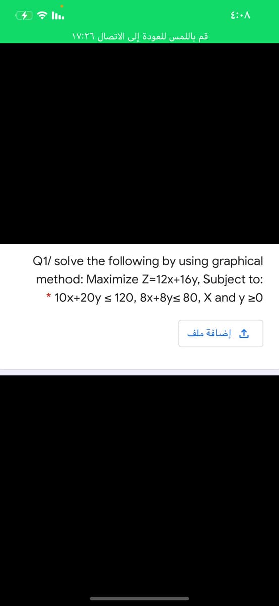 قم بال لمس ل لعودة إلى الاتصال ۱۷:۲۶
Q1/ solve the following by using graphical
method: Maximize Z=12x+16y, Subject to:
* 10x+20y s 120, 8x+8ys 80, X and y 20
إضافة ملف
