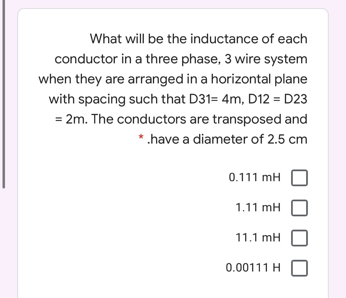 What will be the inductance of each
conductor in a three phase, 3 wire system
when they are arranged in a horizontal plane
with spacing such that D31= 4m, D12 = D23
= 2m. The conductors are transposed and
%3D
%3D
* .have a diameter of 2.5 cm
0.111 mH
1.11 mH
11.1 mH
0.00111 H
