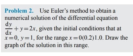 Problem 2. Use Euler's method to obtain a
numerical solution of the differential equation
dy
+y=2x, given the initial conditions that at
dx
x=0, y=1, for the range x 0(0.2)1.0. Draw the
graph of the solution in this range.

