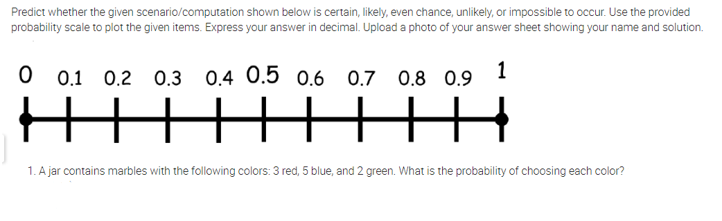 Predict whether the given scenario/computation shown below is certain, likely, even chance, unlikely, or impossible to occur. Use the provided
probability scale to plot the given items. Express your answer in decimal. Upload a photo of your answer sheet showing your name and solution.
0.1 0.2 0.3
0.4 0.5 0.6 0.7 0.8
0.9
1
HIHHHHH
1. A jar contains marbles with the following colors: 3 red, 5 blue, and 2 green. What is the probability of choosing each color?
