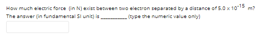 How much electric force (in N) exist between two electron separated by a distance of 5.0 x 1013 m?
The answer (in fundamental SI unit) is
(type the numeric value only)
