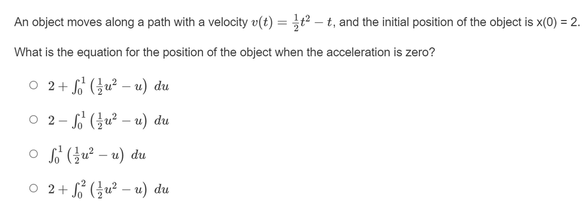 An object moves along a path with a velocity v(t) = ,t² – t, and the initial position of the object is x(0) = 2.
What is the equation for the position of the object when the acceleration is zero?
0 2+G (글u2-u) du
2- (글u2-u) du
o FGu² – u) du
0 2+ (글u2 - u) du
