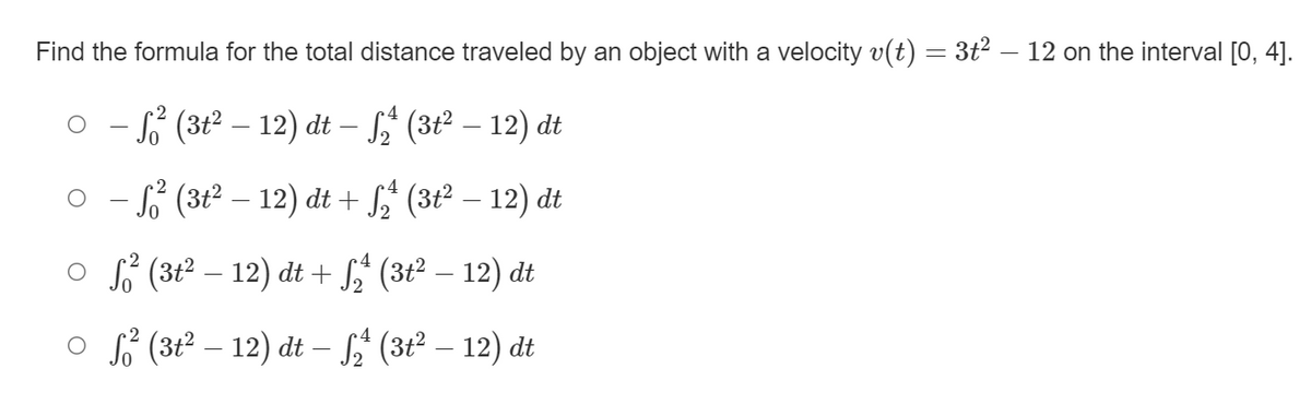 Find the formula for the total distance traveled by an object with a velocity v(t) = 3t² – 12 on the interval [0, 4].
o - (3t2 – 12) dt – f,' (3t² – 12) dt
S (3t² – 12) dt + S (3t2 – 12) dt
O S (3t2 – 12) dt + S$ (3t² – 12) dt
o f (3t2 – 12) dt – f$ (3t² – 12) dt
