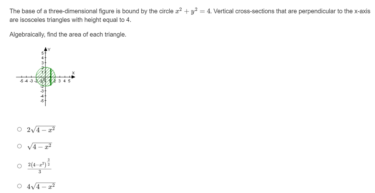 The base of a three-dimensional figure is bound by the circle x2 + y? = 4. Vertical cross-sections that are perpendicular to the x-axis
are isosceles triangles with height equal to 4.
Algebraically, find the area of each triangle.
3
54 3 -14 12 3 4 5
O 2V4 – x2
3
2(4–z*)
O 4V4 – x2
