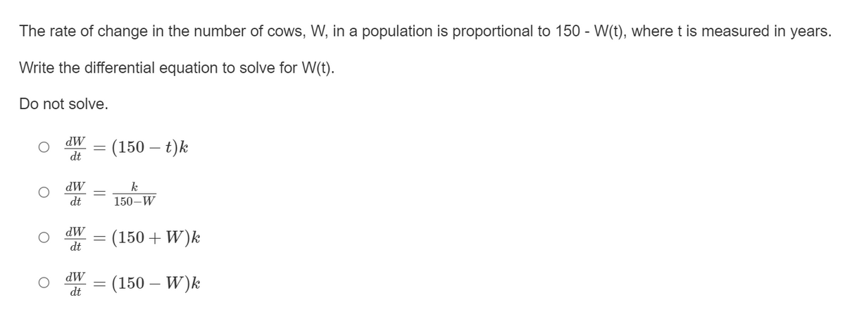 The rate of change in the number of cows, W, in a population is proportional to 150 - W(t), where t is measured in years.
Write the differential equation to solve for W(t).
Do not solve.
dW
= (150 – t)k
dt
dW
k
dt
150–W
dW
(150 + W)k
dt
dW
= (150 – W)k
dt
