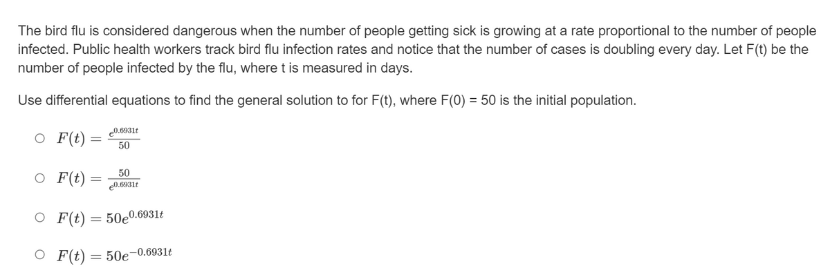 The bird flu is considered dangerous when the number of people getting sick is growing at a rate proportional to the number of people
infected. Public health workers track bird flu infection rates and notice that the number of cases is doubling every day. Let F(t) be the
number of people infected by the flu, where t is measured in days.
Use differential equations to find the general solution to for F(t), where F(0) = 50 is the initial population.
e0.6931t
O F(t)=
50
O F(t) =
50
e0.6931t
O F(t) = 50e0.6931t
O F(t) = 50e-0.6931t

